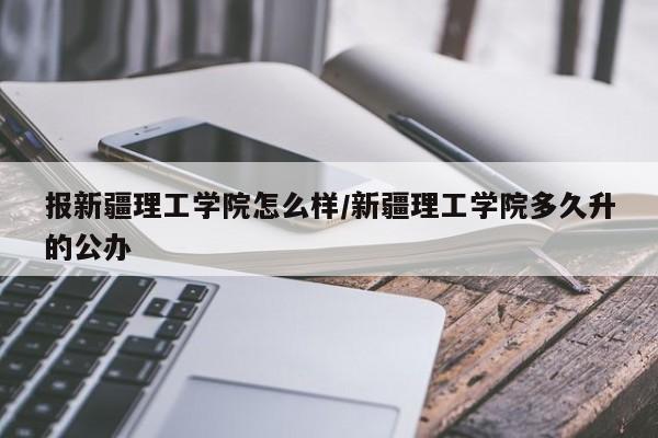 报新疆理工学院怎么样/新疆理工学院多久升的公办