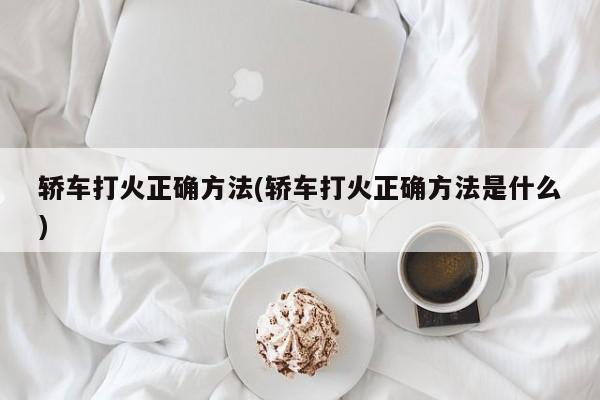 轿车打火正确方法(轿车打火正确方法是什么)