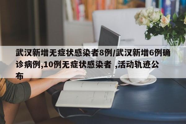 武汉新增无症状感染者8例/武汉新增6例确诊病例,10例无症状感染者 ,活动轨迹公布