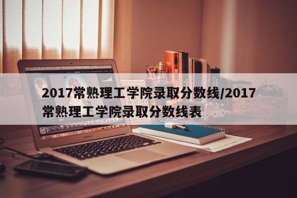 2017常熟理工学院录取分数线/2017常熟理工学院录取分数线表