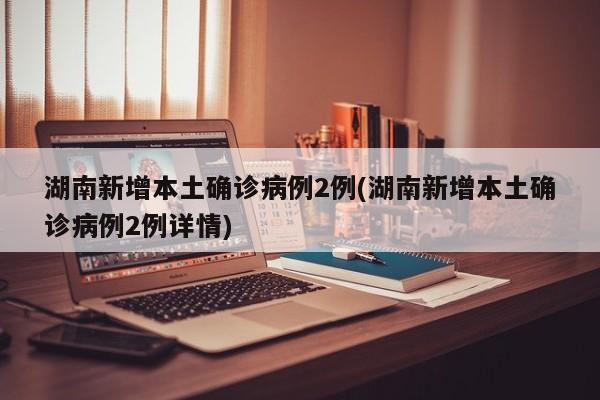 湖南新增本土确诊病例2例(湖南新增本土确诊病例2例详情)