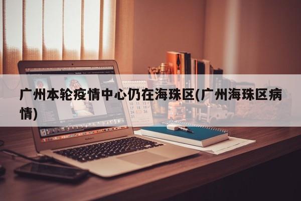 广州本轮疫情中心仍在海珠区(广州海珠区病情)