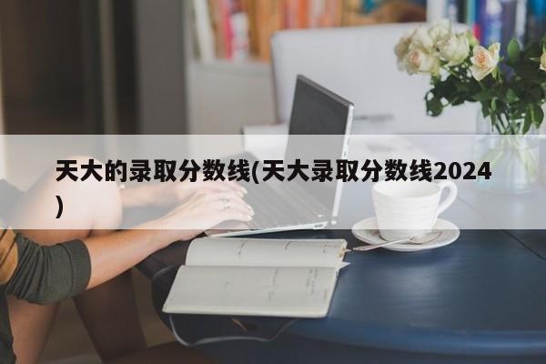 天大的录取分数线(天大录取分数线2024)
