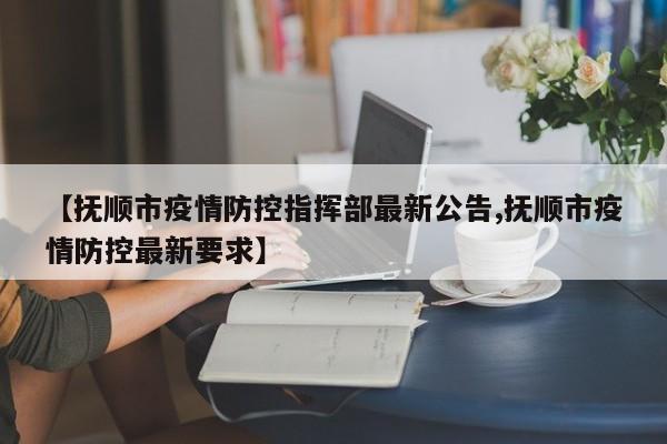 【抚顺市疫情防控指挥部最新公告,抚顺市疫情防控最新要求】