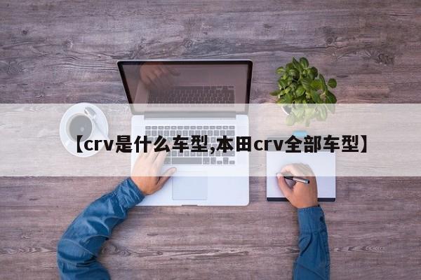 【crv是什么车型,本田crv全部车型】
