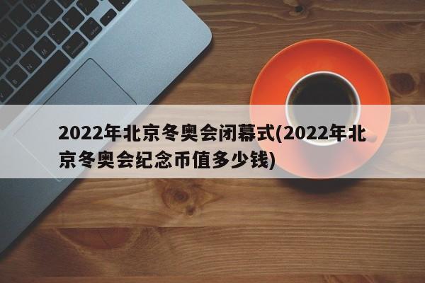 2022年北京冬奥会闭幕式(2022年北京冬奥会纪念币值多少钱)