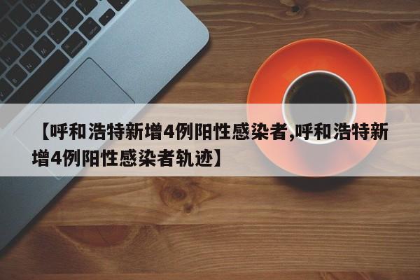 【呼和浩特新增4例阳性感染者,呼和浩特新增4例阳性感染者轨迹】