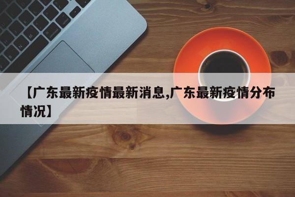 【广东最新疫情最新消息,广东最新疫情分布情况】