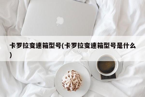 卡罗拉变速箱型号(卡罗拉变速箱型号是什么)