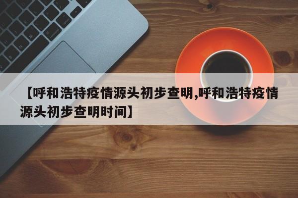 【呼和浩特疫情源头初步查明,呼和浩特疫情源头初步查明时间】