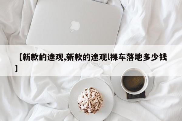 【新款的途观,新款的途观l裸车落地多少钱】