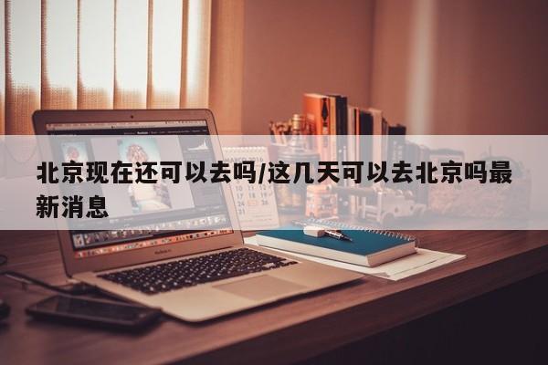 北京现在还可以去吗/这几天可以去北京吗最新消息