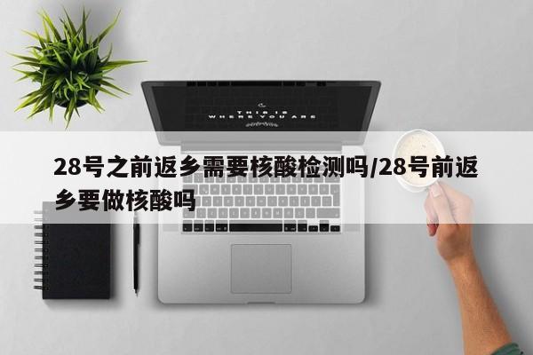 28号之前返乡需要核酸检测吗/28号前返乡要做核酸吗