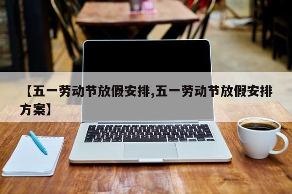 【五一劳动节放假安排,五一劳动节放假安排方案】