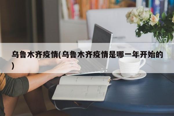 乌鲁木齐疫情(乌鲁木齐疫情是哪一年开始的)