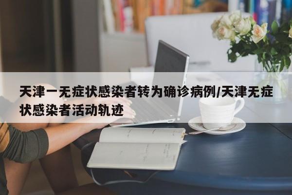 天津一无症状感染者转为确诊病例/天津无症状感染者活动轨迹