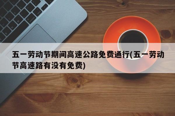 五一劳动节期间高速公路免费通行(五一劳动节高速路有没有免费)