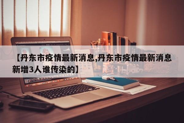 【丹东市疫情最新消息,丹东市疫情最新消息新增3人谁传染的】