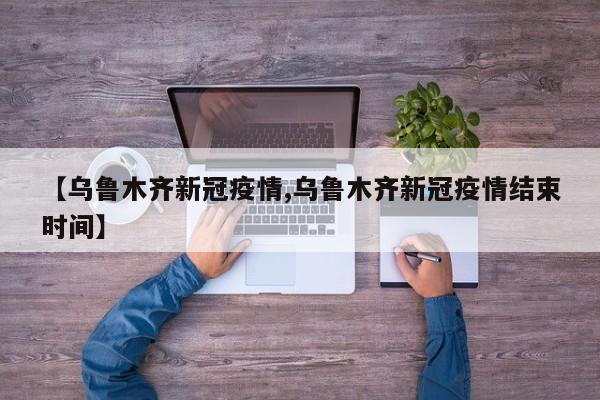 【乌鲁木齐新冠疫情,乌鲁木齐新冠疫情结束时间】