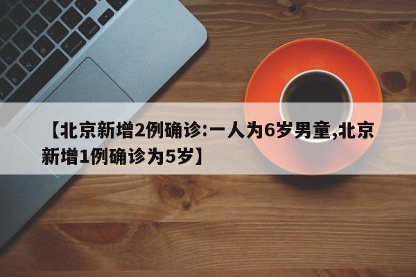 【北京新增2例确诊:一人为6岁男童,北京新增1例确诊为5岁】