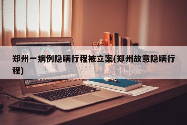 郑州一病例隐瞒行程被立案(郑州故意隐瞒行程)