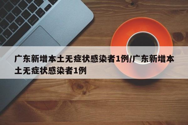 广东新增本土无症状感染者1例/广东新增本土无症状感染者1例