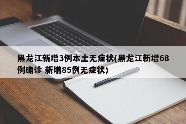 黑龙江新增3例本土无症状(黑龙江新增68例确诊 新增85例无症状)