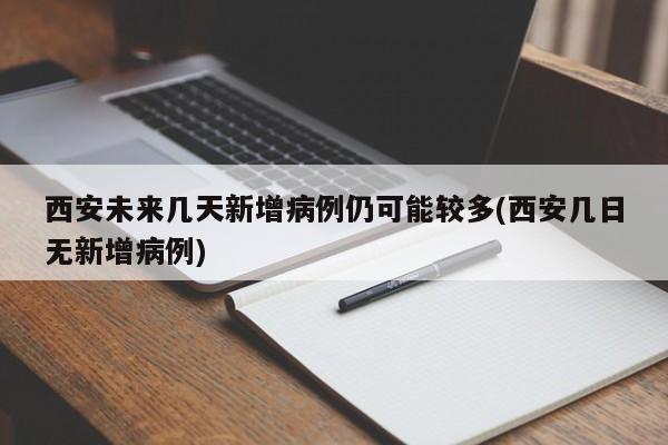 西安未来几天新增病例仍可能较多(西安几日无新增病例)