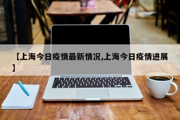 【上海今日疫情最新情况,上海今日疫情进展】