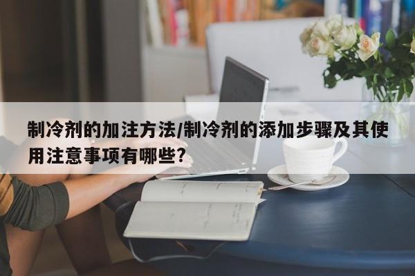 制冷剂的加注方法/制冷剂的添加步骤及其使用注意事项有哪些?