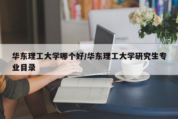 华东理工大学哪个好/华东理工大学研究生专业目录