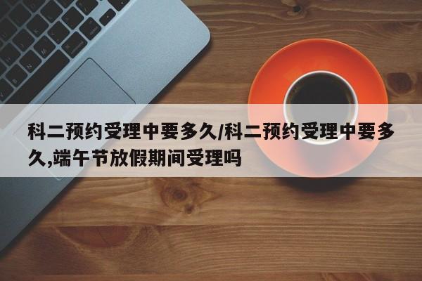 科二预约受理中要多久/科二预约受理中要多久,端午节放假期间受理吗