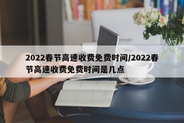 2022春节高速收费免费时间/2022春节高速收费免费时间是几点