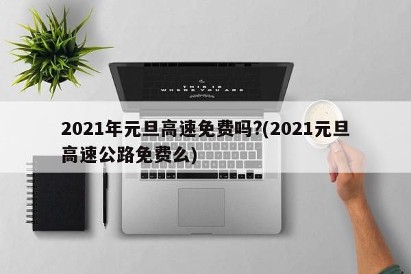 2021年元旦高速免费吗?(2021元旦高速公路免费么)