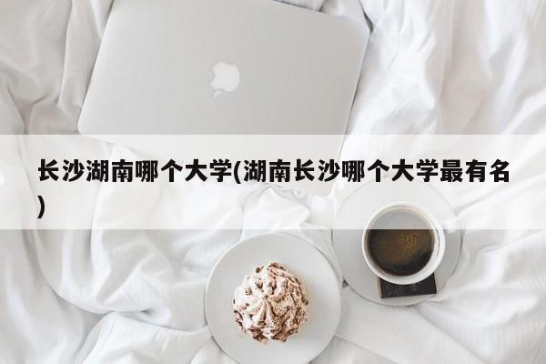 长沙湖南哪个大学(湖南长沙哪个大学最有名)