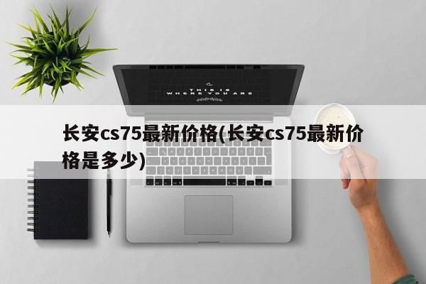长安cs75最新价格(长安cs75最新价格是多少)