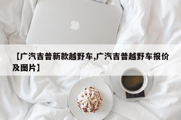 【广汽吉普新款越野车,广汽吉普越野车报价及图片】
