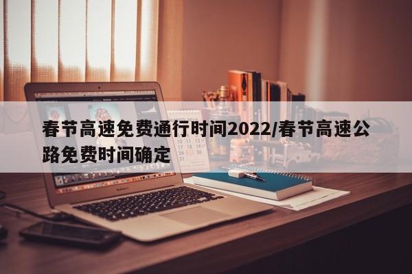 春节高速免费通行时间2022/春节高速公路免费时间确定