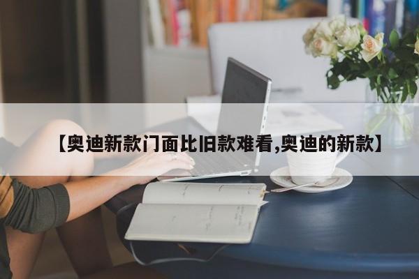 【奥迪新款门面比旧款难看,奥迪的新款】