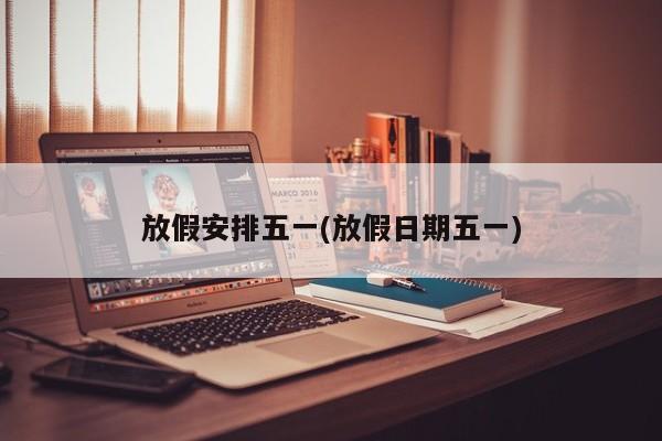 放假安排五一(放假日期五一)