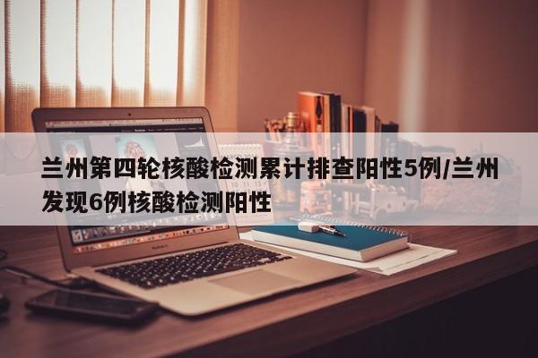 兰州第四轮核酸检测累计排查阳性5例/兰州发现6例核酸检测阳性