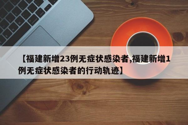 【福建新增23例无症状感染者,福建新增1例无症状感染者的行动轨迹】