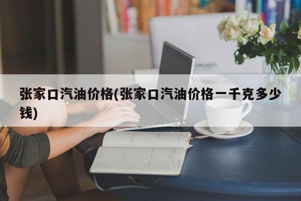 张家口汽油价格(张家口汽油价格一千克多少钱)