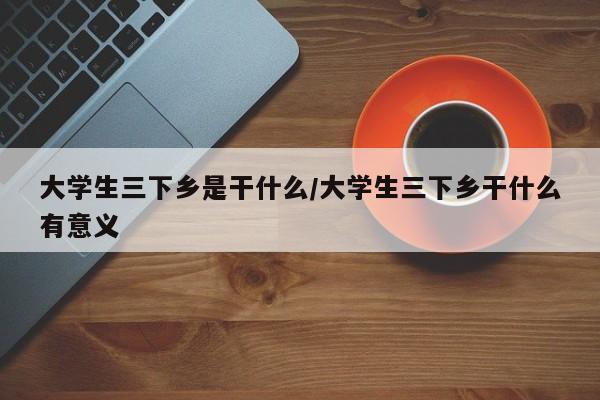 大学生三下乡是干什么/大学生三下乡干什么有意义