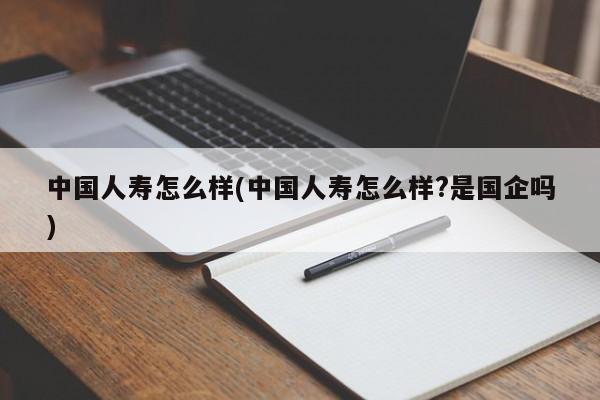 中国人寿怎么样(中国人寿怎么样?是国企吗)