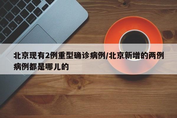 北京现有2例重型确诊病例/北京新增的两例病例都是哪儿的