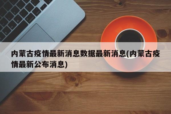 内蒙古疫情最新消息数据最新消息(内蒙古疫情最新公布消息)
