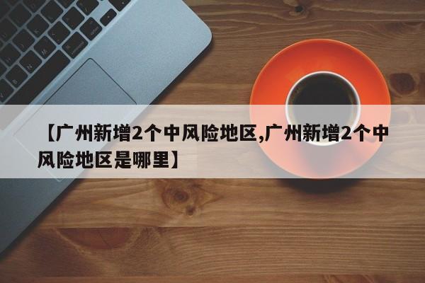 【广州新增2个中风险地区,广州新增2个中风险地区是哪里】