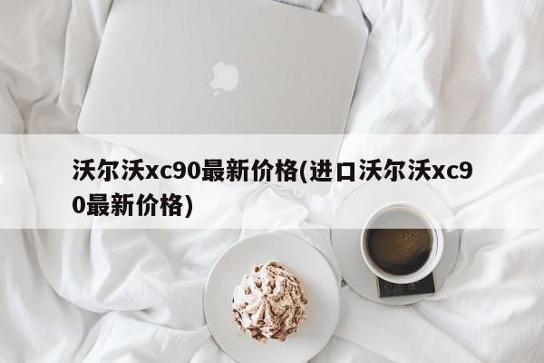 沃尔沃xc90最新价格(进口沃尔沃xc90最新价格)