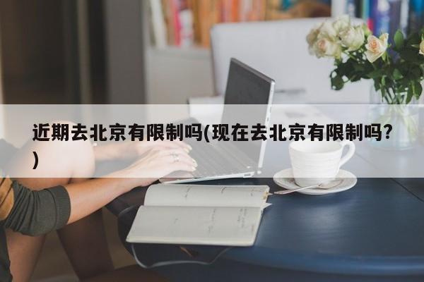 近期去北京有限制吗(现在去北京有限制吗?)